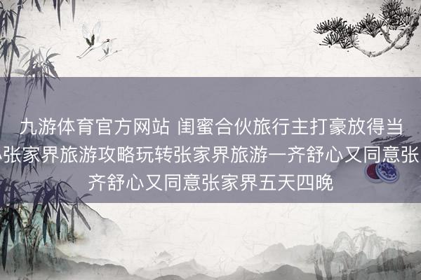 九游体育官方网站 闺蜜合伙旅行主打豪放得当无板滞，暖心张家界旅游攻略玩转张家界旅游一齐舒心又同意张家界五天四晚