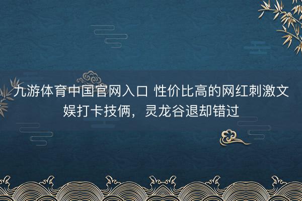 九游体育中国官网入口 性价比高的网红刺激文娱打卡技俩，灵龙谷退却错过