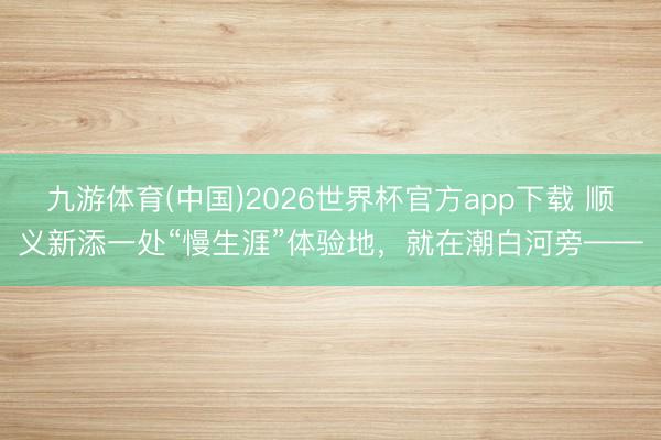 九游体育(中国)2026世界杯官方app下载 顺义新添一处“慢生涯”体验地,就在潮白河旁——