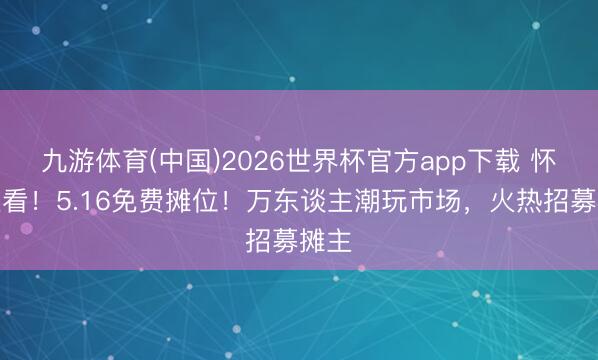 九游体育(中国)2026世界杯官方app下载 怀化速看！5.16免费摊位！万东谈主潮玩市场，火热招募摊主