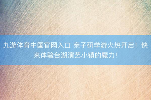 九游体育中国官网入口 亲子研学游火热开启！快来体验台湖演艺小镇的魔力！