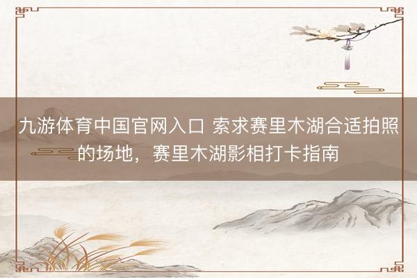 九游体育中国官网入口 索求赛里木湖合适拍照的场地，赛里木湖影相打卡指南