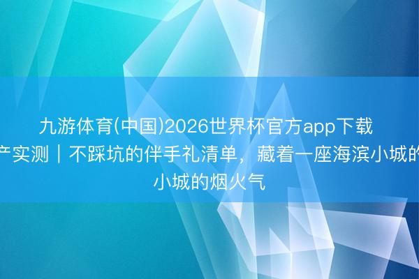 九游体育(中国)2026世界杯官方app下载 日照特产实测｜不踩坑的伴手礼清单，藏着一座海滨小城的烟火气