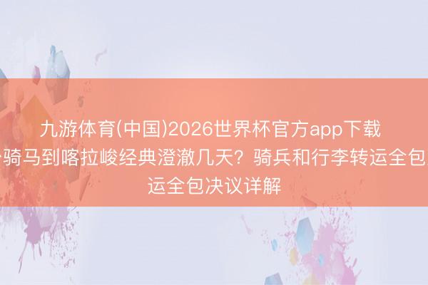 九游体育(中国)2026世界杯官方app下载 琼库什台骑马到喀拉峻经典澄澈几天？骑兵和行李转运全包决议详解