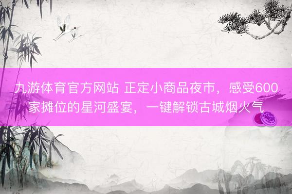 九游体育官方网站 正定小商品夜市，感受600家摊位的星河盛宴，一键解锁古城烟火气