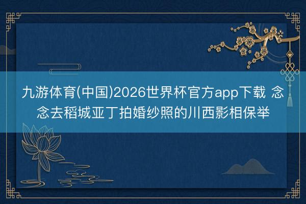 九游体育(中国)2026世界杯官方app下载 念念去稻城亚丁拍婚纱照的川西影相保举