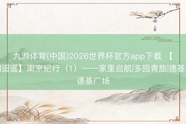 九游体育(中国)2026世界杯官方app下载 【诗和迢遥】南京纪行（1）——家里启航|多园青旅|德基广场