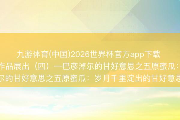 九游体育(中国)2026世界杯官方app下载 “我眼中的巴彦淖尔”搜集作品展出（四）—巴彦淖尔的甘好意思之五原蜜瓜：岁月千里淀出的甘好意思