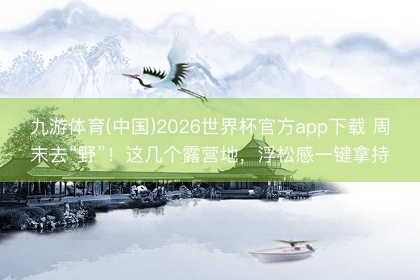九游体育(中国)2026世界杯官方app下载 周末去“野”！这几个露营地，浮松感一键拿持