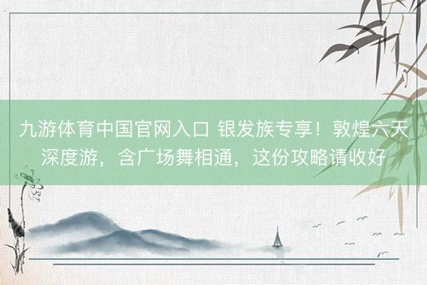九游体育中国官网入口 银发族专享！敦煌六天深度游，含广场舞相通，这份攻略请收好