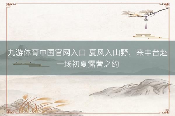 九游体育中国官网入口 夏风入山野，来丰台赴一场初夏露营之约