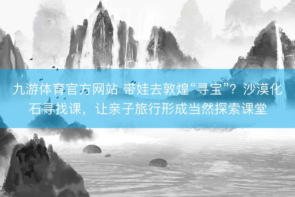 九游体育官方网站 带娃去敦煌“寻宝”？沙漠化石寻找课，让亲子旅行形成当然探索课堂