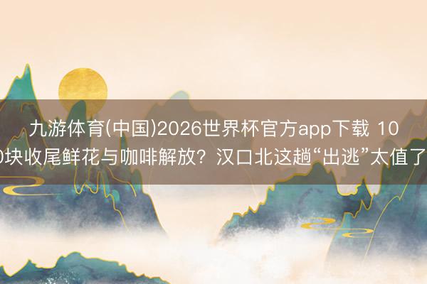 九游体育(中国)2026世界杯官方app下载 100块收尾鲜花与咖啡解放？汉口北这趟“出逃”太值了！