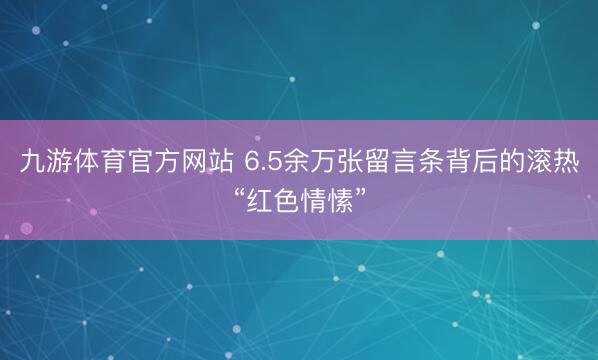 九游体育官方网站 6.5余万张留言条背后的滚热“红色情愫”