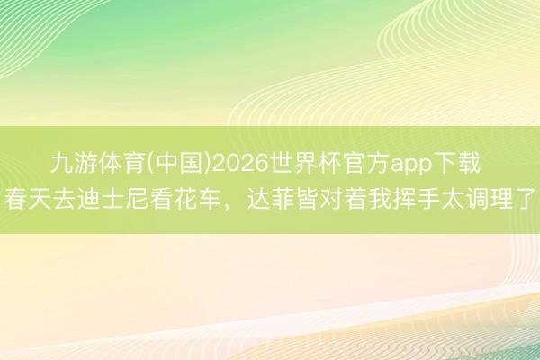 九游体育(中国)2026世界杯官方app下载 春天去迪士尼看花车，达菲皆对着我挥手太调理了