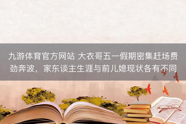 九游体育官方网站 大衣哥五一假期密集赶场费劲奔波，家东谈主生涯与前儿媳现状各有不同