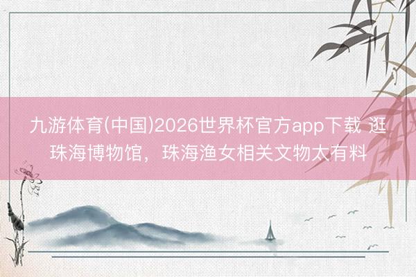 九游体育(中国)2026世界杯官方app下载 逛珠海博物馆，珠海渔女相关文物太有料