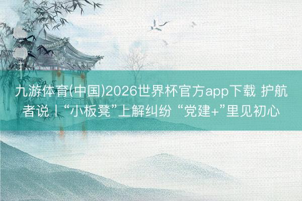 九游体育(中国)2026世界杯官方app下载 护航者说丨“小板凳”上解纠纷 “党建+”里见初心