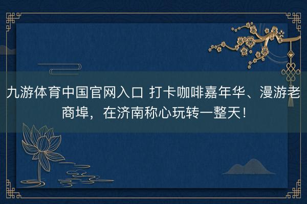 九游体育中国官网入口 打卡咖啡嘉年华、漫游老商埠，在济南称心玩转一整天！