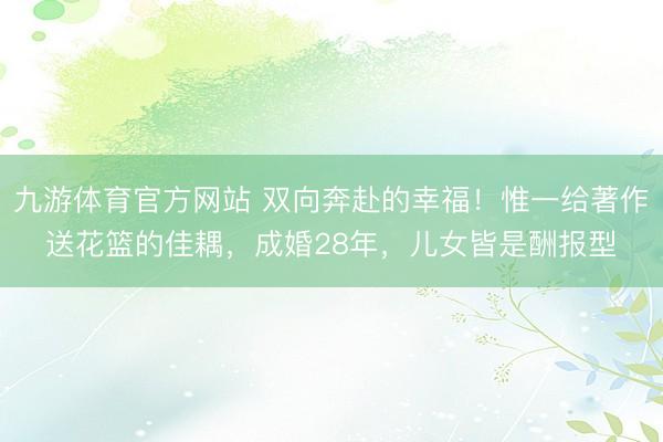 九游体育官方网站 双向奔赴的幸福！惟一给著作送花篮的佳耦，成婚28年，儿女皆是酬报型