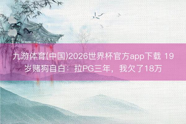 九游体育(中国)2026世界杯官方app下载 19岁赌狗自白：拉PG三年，我欠了18万