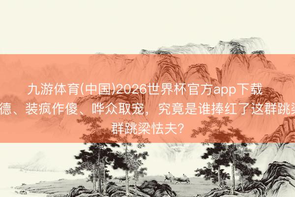 九游体育(中国)2026世界杯官方app下载 无才无德、装疯作傻、哗众取宠，究竟是谁捧红了这群跳梁怯夫？