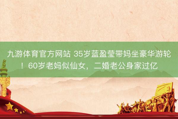 九游体育官方网站 35岁蓝盈莹带妈坐豪华游轮！60岁老妈似仙女，二婚老公身家过亿