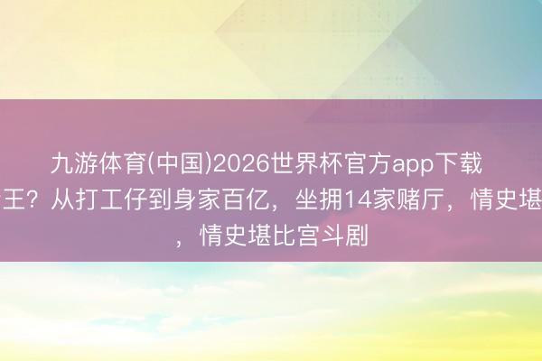 九游体育(中国)2026世界杯官方app下载 澳门新赌王？从打工仔到身家百亿，坐拥14家赌厅，情史堪比宫斗剧