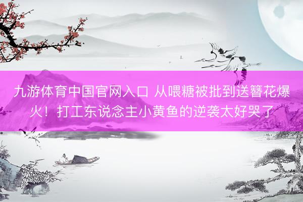 九游体育中国官网入口 从喂糖被批到送簪花爆火！打工东说念主小黄鱼的逆袭太好哭了