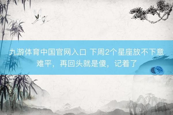 九游体育中国官网入口 下周2个星座放不下意难平，再回头就是傻，记着了