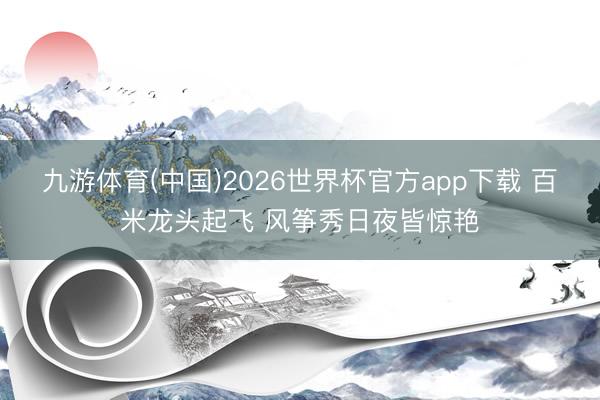 九游体育(中国)2026世界杯官方app下载 百米龙头起飞 风筝秀日夜皆惊艳
