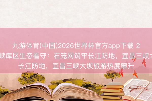 九游体育(中国)2026世界杯官方app下载 2026 年 6 月｜三峡库区生态看守：石笼网筑牢长江防地，宜昌三峡大坝旅游热度攀升