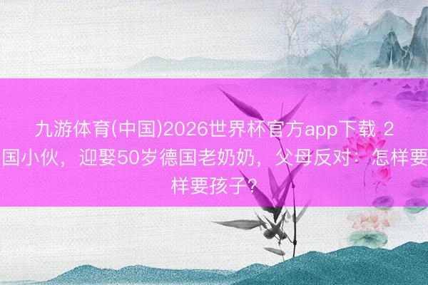 九游体育(中国)2026世界杯官方app下载 28岁中国小伙，迎娶50岁德国老奶奶，父母反对：怎样要孩子？