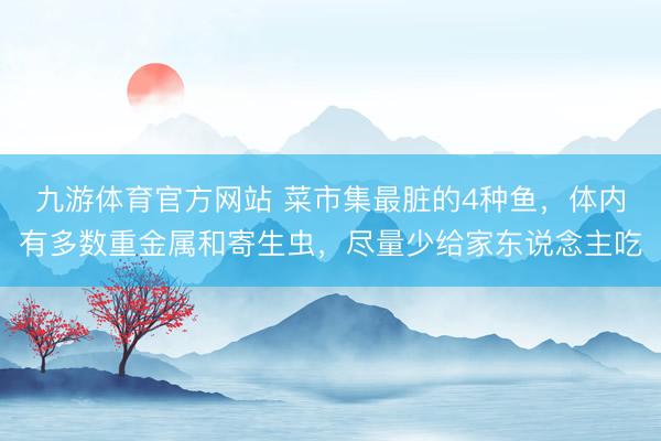 九游体育官方网站 菜市集最脏的4种鱼，体内有多数重金属和寄生虫，尽量少给家东说念主吃