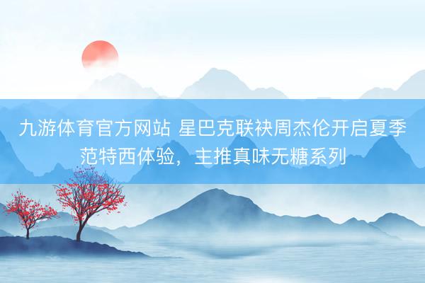 九游体育官方网站 星巴克联袂周杰伦开启夏季范特西体验，主推真味无糖系列