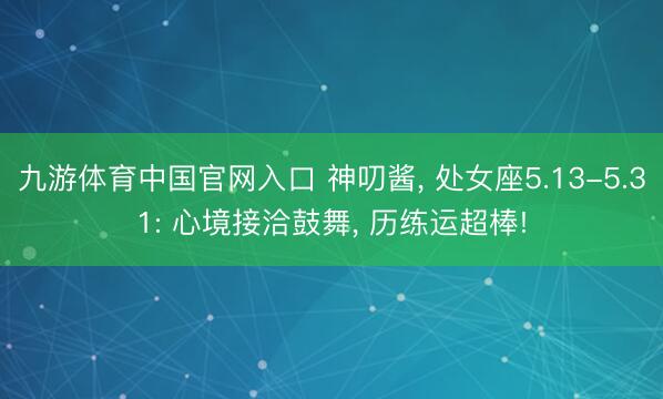 九游体育中国官网入口 神叨酱， 处女座5.13-5.31: 心境接洽鼓舞， 历练运超棒!