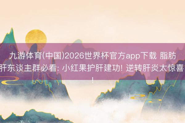 九游体育(中国)2026世界杯官方app下载 脂肪肝东谈主群必看: 小红果护肝建功! 逆转肝炎太惊喜!