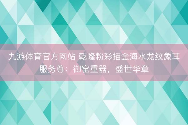 九游体育官方网站 乾隆粉彩描金海水龙纹象耳服务尊：御窑重器，盛世华章