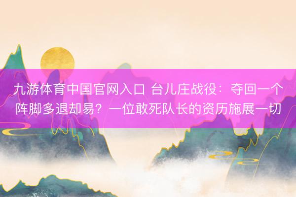 九游体育中国官网入口 台儿庄战役：夺回一个阵脚多退却易？一位敢死队长的资历施展一切