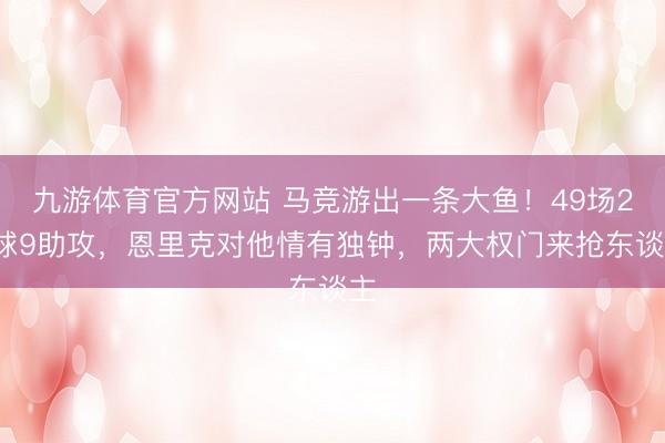 九游体育官方网站 马竞游出一条大鱼！49场20球9助攻，恩里克对他情有独钟，两大权门来抢东谈主