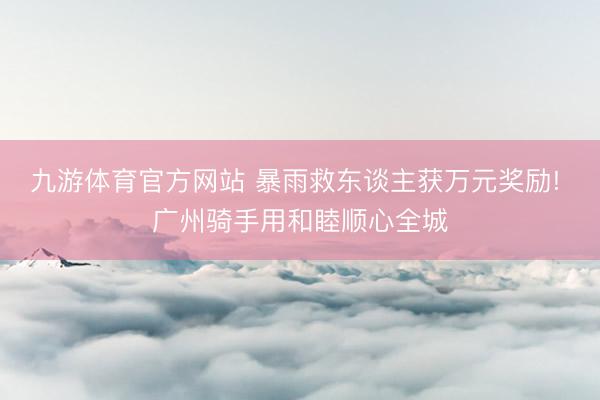 九游体育官方网站 暴雨救东谈主获万元奖励! 广州骑手用和睦顺心全城