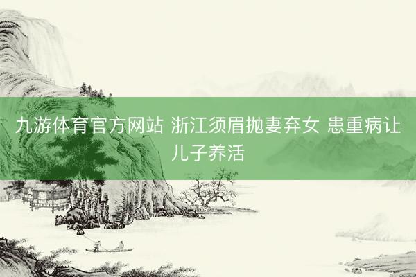 九游体育官方网站 浙江须眉抛妻弃女 患重病让儿子养活