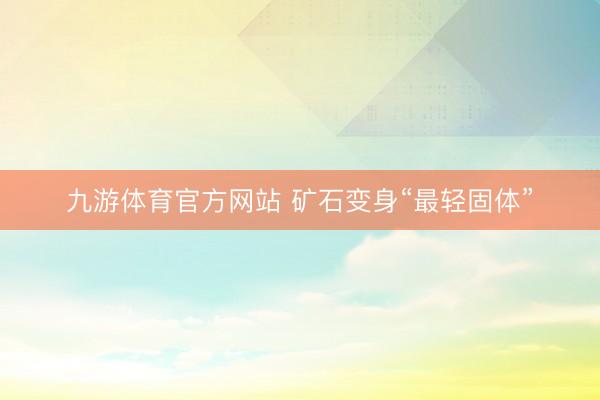 九游体育官方网站 矿石变身“最轻固体”