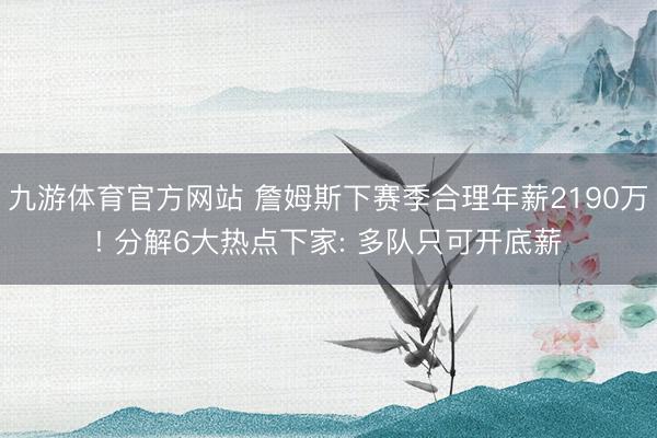 九游体育官方网站 詹姆斯下赛季合理年薪2190万! 分解6大热点下家: 多队只可开底薪