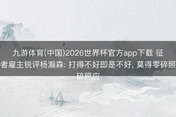 九游体育(中国)2026世界杯官方app下载 征战者雇主锐评杨瀚森: 打得不好即是不好， 莫得零碎照应