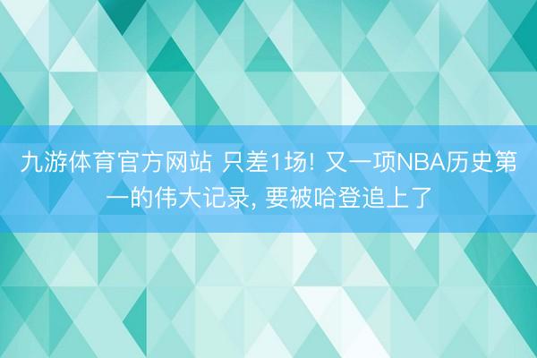 九游体育官方网站 只差1场! 又一项NBA历史第一的伟大记录， 要被哈登追上了