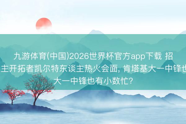 九游体育(中国)2026世界杯官方app下载 招引与湖东谈主开拓者凯尔特东谈主热火会面, 肯塔基大一中锋也有小数忙?