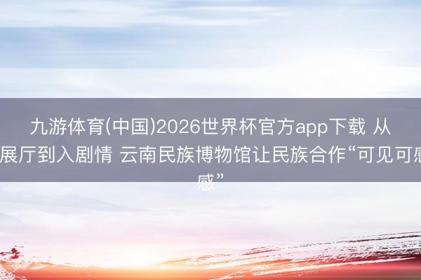 九游体育(中国)2026世界杯官方app下载 从逛展厅到入剧情 云南民族博物馆让民族合作“可见可感”