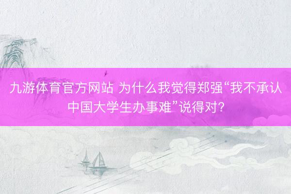 九游体育官方网站 为什么我觉得郑强“我不承认中国大学生办事难”说得对?