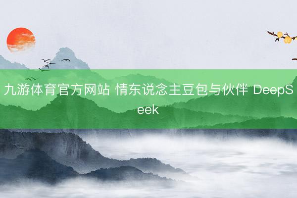 九游体育官方网站 情东说念主豆包与伙伴 DeepSeek